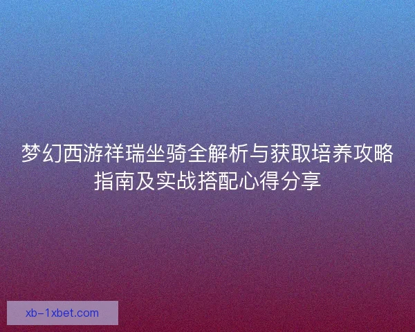 梦幻西游祥瑞坐骑全解析与获取培养攻略指南及实战搭配心得分享